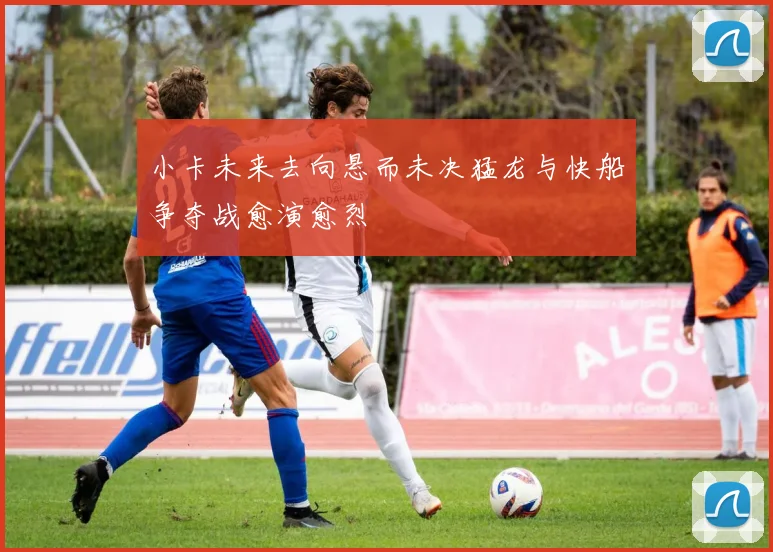 小卡未来去向悬而未决猛龙与快船争夺战愈演愈烈