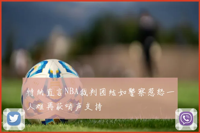 特纳直言NBA裁判团结如警察惹怒一人难再获哨声支持