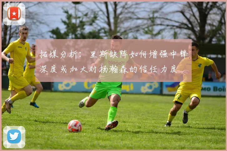 拓媒分析：里斯缺阵如何增强中锋深度或加大对杨瀚森的信任力度
