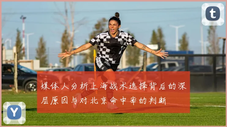 媒体人分析上海战术选择背后的深层原因与对北京命中率的判断