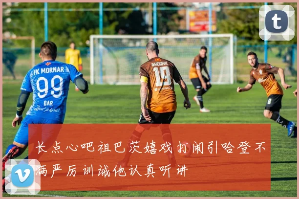长点心吧祖巴茨嬉戏打闹引哈登不满严厉训诫他认真听讲