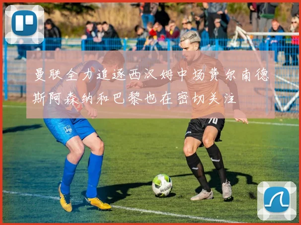 曼联全力追逐西汉姆中场费尔南德斯阿森纳和巴黎也在密切关注