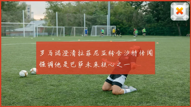 罗马诺澄清拉菲尼亚转会沙特传闻强调他是巴萨未来核心之一