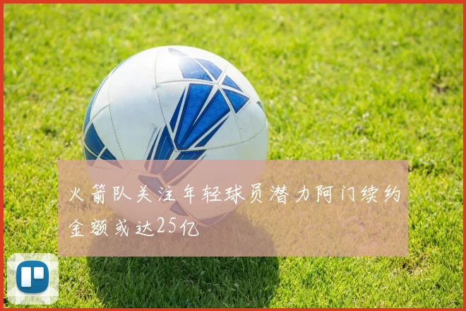 火箭队关注年轻球员潜力阿门续约金额或达25亿