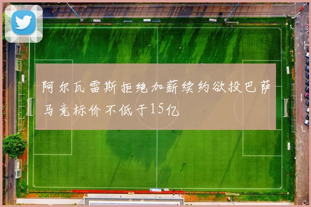阿尔瓦雷斯拒绝加薪续约欲投巴萨马竞标价不低于15亿