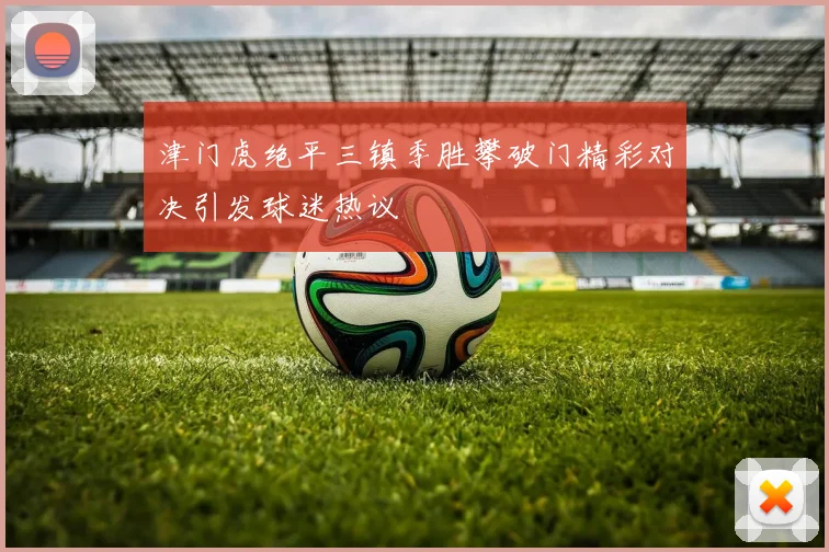 津门虎绝平三镇季胜攀破门精彩对决引发球迷热议