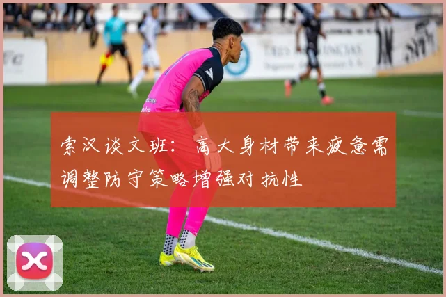 索汉谈文班：高大身材带来疲惫需调整防守策略增强对抗性