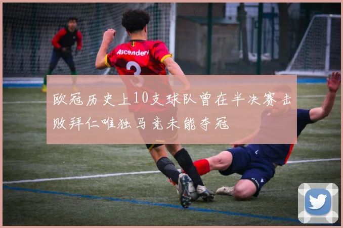 欧冠历史上10支球队曾在半决赛击败拜仁唯独马竞未能夺冠